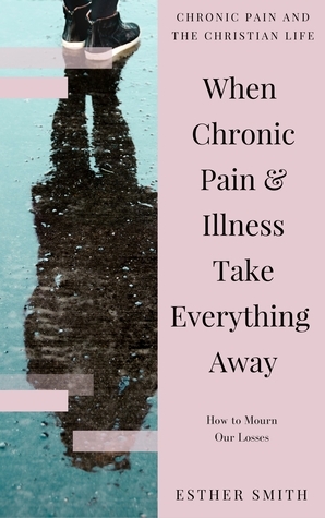 When Chronic Pain & Illness Take Everything Away: How to Mourn Our Losses (Chronic Pain and the Christian Life) by Esther Smith