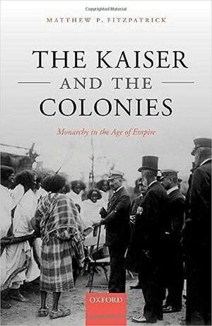 The Kaiser and the Colonies: Monarchy in the Age of Empire by Matthew P. Fitzpatrick