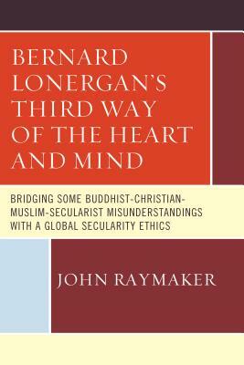 Bernard Lonergan's Third Way of the Heart and Mind: Bridging Some Buddhist-Christian-Muslim-Secularist Misunderstandings with a Global Secularity Ethi by John Raymaker