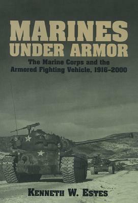 Marines Under Armor: The Marine Corps and the Armored Fighting Vehicle, 1916-2000 by Kenneth W. Estes