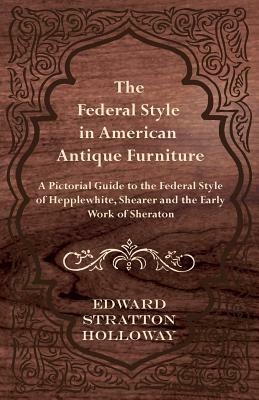 The Federal Style in American Antique Furniture - A Pictorial Guide to the Federal Style of Hepplewhite, Shearer and the Early Work of Sheraton by Edward Stratton Holloway