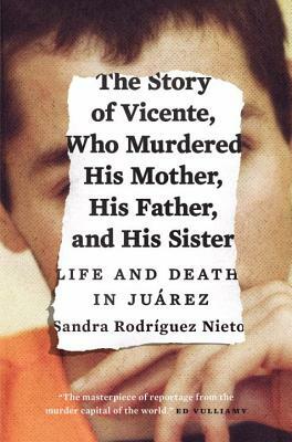 The Story of Vicente, Who Murdered His Mother, His Father, and His Sister: Life and Death in Juárez by Sandra Rodríguez Nieto