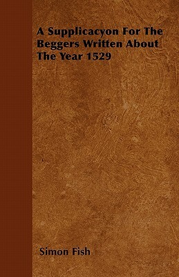 A Supplicacyon for the Beggers: Written about the Year 1529; With a Supplycacion to Our Moste Souveraigne Lorde Kynge Henry the Eyght (1544 A. D.), a Supplication of the Poore Commons (1546 A. D.), the Decaye of England by the Great Multitude of Shepe (15 by Simon Fish