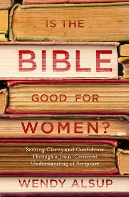 Is the Bible Good for Women?: Seeking Clarity and Confidence Through a Jesus-Centered Understanding of Scripture by Wendy Alsup