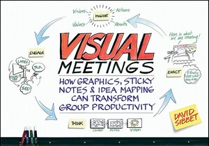 Visual Meetings: How Graphics, Sticky Notes & Idea Mapping Can Transform Group Productivity by David Sibbet