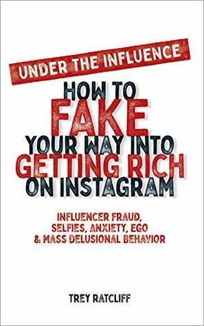 Under the Influence - How to Fake Your Way into Getting Rich on Instagram: Influencer Fraud, Selfies, Anxiety, Ego, and Mass Delusional Behavior by Trey Ratcliff