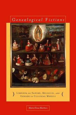 Genealogical Fictions: Limpieza de Sangre, Religion, and Gender in Colonial Mexico by María Elena Martínez