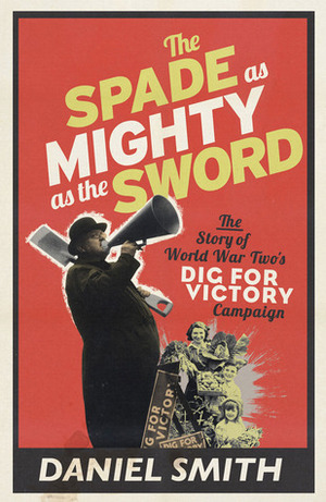 The Spade as Mighty as the Sword: The Story of World War Two's Dig for Victory Campaign by Daniel Smith