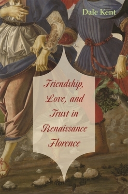 Friendship, Love, and Trust in Renaissance Florence by Dale Kent