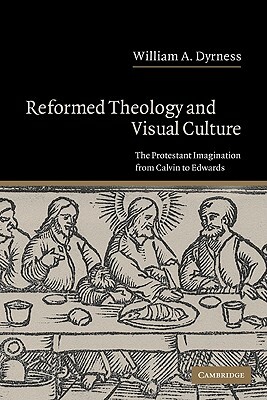 Reformed Theology and Visual Culture: The Protestant Imagination from Calvin to Edwards by William A. Dyrness