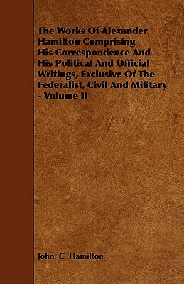 The Works of Alexander Hamilton Comprising His Correspondence and His Political and Official Writings, Exclusive of the Federalist, Civil and Military by John C. Hamilton