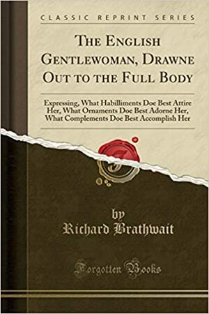 The English Gentlewoman, Drawne Out to the Full Body: Expressing, What Habilliments Doe Best Attire Her, What Ornaments Doe Best Adorne Her, What Complements Doe Best Accomplish Her by Richard Brathwaite