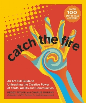 Catch the Fire: An Art-full Guide to Unleashing the Creative Power of Youth, Adults and Communities by Charlie Murphy, Peggy Taylor