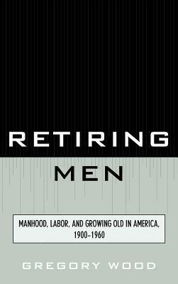 Retiring Men: Manhood, Labor, and Growing Old in America, 1900-1960 by Gregory Wood