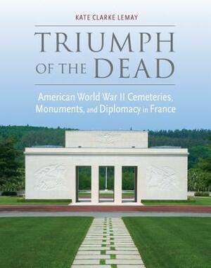 Triumph of the Dead: American World War II Cemeteries, Monuments, and Diplomacy in France by Kate Clarke Lemay