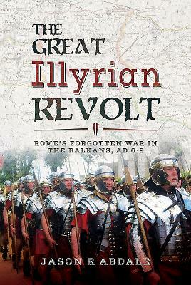 The Great Illyrian Revolt: Rome's Forgotten War in the Balkans, AD 6-9 by Jason R. Abdale