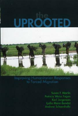 The Uprooted: Improving Humanitarian Responses to Forced Migration by Kari M. Jorgensen, Patricia Weiss Fagen, Susan F. Martin