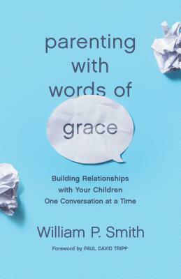 Parenting with Words of Grace: Building Relationships with Your Children One Conversation at a Time by William P. Smith, Paul David Tripp