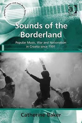 Sounds of the Borderland: Popular Music, War and Nationalism in Croatia Since 1991 by Catherine Baker