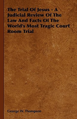The Trial of Jesus - A Judicial Review of the Law and Facts of the World's Most Tragic Court Room Trial by George W. Thompson