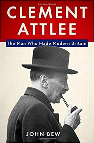 Clement Attlee: The Man Who Made Modern Britain by John Bew