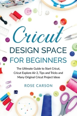 Cricut D&#1077;sign Spac&#1077; for Beginners: The Ultimate Guide to Start Cricut, Cricut Explore Air 2, Tips and Tricks and Many Original Cricut Proj by Rose Carson
