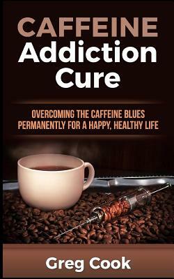 Caffeine Addiction Cure: Overcoming the Caffeine Blues Permanently for a Happy, Healthy Life by Greg Cook