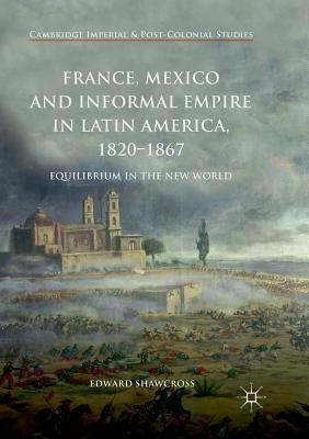 France, Mexico and Informal Empire in Latin America, 1820-1867: Equilibrium in the New World by Edward Shawcross