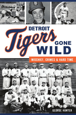 Detroit Tigers Gone Wild: Mischief, Crimes and Hard Time by George Hunter