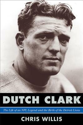 Dutch Clark: The Life of an NFL Legend and the Birth of the Detroit Lions by Chris Willis