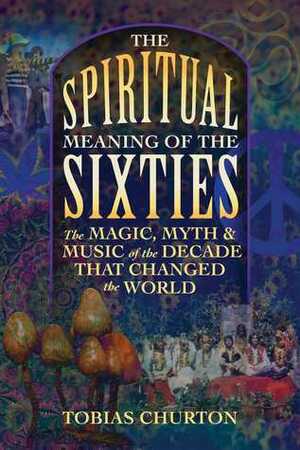 The Spiritual Meaning of the Sixties: The Magic, Myth, and Music of the Decade That Changed the World by Tobias Churton