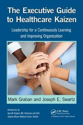 The Executive Guide to Healthcare Kaizen: Leadership for a Continuously Learning and Improving Organization by Mark Graban, Joseph E. Swartz