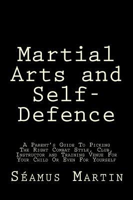 Martial Arts and Self-Defence: A Parent's Guide To Picking The Right Combat Style, Club, Instructor And Training Venue For Your Child Or Even For You by Seamus Martin