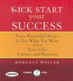 Kick Start Your Success: Four Powerful Steps to Get What You Want Out of Your Life, Career, and Business by Romanus Wolter