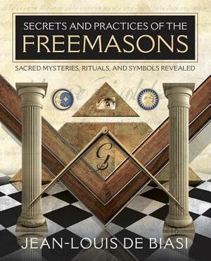 Secrets and Practices of the Freemasons: Sacred Mysteries, Rituals and Symbols Revealed by Jean-Louis De Biasi