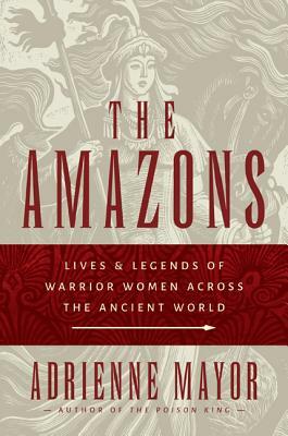 The Amazons: Lives and Legends of Warrior Women Across the Ancient World by Adrienne Mayor