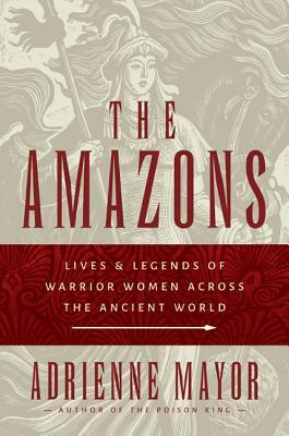 The Amazons: Lives and Legends of Warrior Women Across the Ancient World by Adrienne Mayor