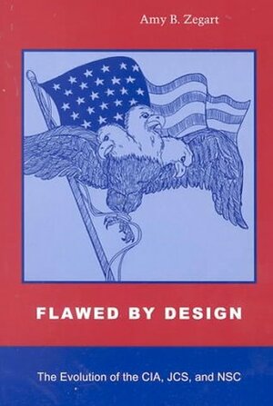 Flawed by Design: The Evolution of the CIA, JCS, and NSC by Amy B. Zegart
