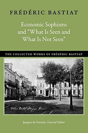 Economic Sophisms and “What Is Seen and What Is Not Seen” (The Collected Works of Frédéric Bastiat) by Frédéric Bastiat, David M. Hart, Jacques De Guenin