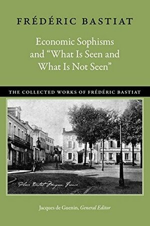 Economic Sophisms and “What Is Seen and What Is Not Seen” (The Collected Works of Frédéric Bastiat) by Frédéric Bastiat, Jacques De Guenin, David M. Hart