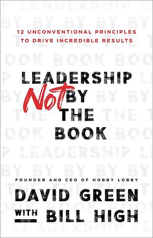 Leadership Not by the Book: 12 Unconventional Principles to Drive Incredible Results by David Green, Bill High