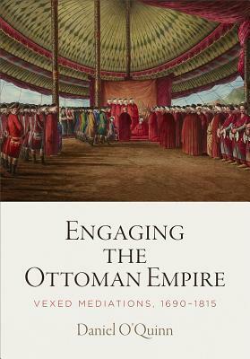 Engaging the Ottoman Empire: Vexed Mediations, 1690-1815 by Daniel O'Quinn