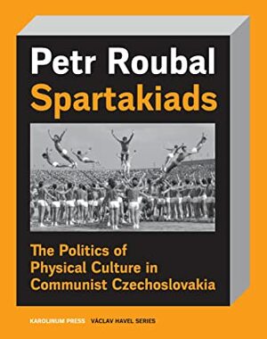 Spartakiads: The Politics of Physical Culture in Communist Czechoslovakia by Daniel Morgan, Petr Roubal