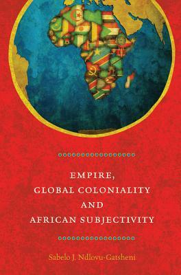 Empire, Global Coloniality and African Subjectivity by Sabelo J. Ndlovu-Gatsheni