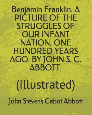 Benjamin Franklin. a Picture of the Struggles of Our Infant Nation, One Hundred Years Ago. by John S. C. Abbott.: (illustrated) by John Stevens Cabot Abbott