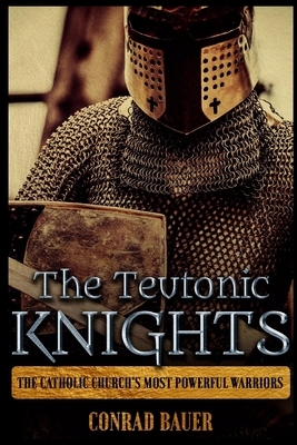 The Teutonic Knights: The Catholic Church's Most Powerful Warriors by Conrad Bauer