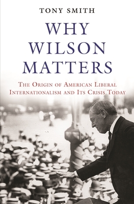 Why Wilson Matters: The Origin of American Liberal Internationalism and Its Crisis Today by Tony Smith