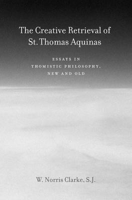 The Creative Retrieval of Saint Thomas Aquinas: Essays in Thomistic Philosophy, New and Old by W. Norris Clarke