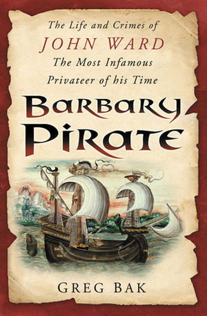 Barbary Pirate: The Life and Crimes of John Ward, the Most Infamous Privateer of His Time by Greg Bak