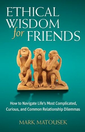 Ethical Wisdom for Friends: How to Navigate Life's Most Complicated, Curious, and Common Relationship Dilemmas by Mark Matousek